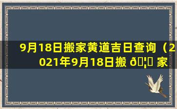 9月18日搬家黄道吉日查询（2021年9月18日搬 🦊 家 🦟 黄道吉日一览表）